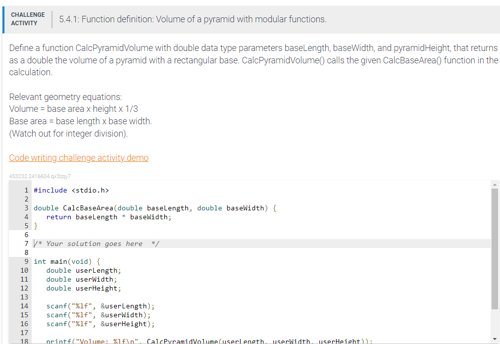 CHALLENGE 5.4.1: Function definition: Volume of a pyramid with modular functions.
ACTIVITY
Define a function CalcPyramidVolume with double data type parameters baseLength, baseWidth, and pyramid Height, that returns
as a double the volume of a pyramid with a rectangular base. CalcPyramidVolume() calls the given CalcBaseArea() function in the
calculation.
Relevant geometry equations:
Volume = base area x height x 1/3
Base area = base length x base width.
(Watch out for integer division).
Code writing challenge activity demo
453232.2416604.qx3zqy7
1 #include <stdio.h>
2
3 double CalcBaseArea (double baseLength, double baseWidth) {
4
return baseLength * baseWidth;
5}
6
7* Your solution goes here */
8
9
10
int main(void) {
double userLength;
double userWidth;
double userHeight;
11
12
13
14
scanf("%lf", &userLength);
15 scanf("%lf", &userWidth);
16 scanf("%lf", &userHeight);
17
18
printf("Volume: %1f\n". CalcPyramidVolume(userlength. userWidth. userHeight)):