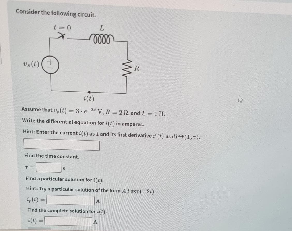 Consider the following circuit.
t=0
vs (t)
Find the time constant.
i(t)
Assume that v, (t) = 3 e 2tV, R = 22, and L = 1 H.
Write the differential equation for i(t) in amperes.
Hint: Enter the current i(t) as i and its first derivative i' (t) as diff(i, t).
T=
L
momm
S
i(t)
Find a particular solution for i(t).
Hint: Try a particular solution of the form At exp(-2t).
A
ip(t)
Find the complete solution for i(t).
=
R