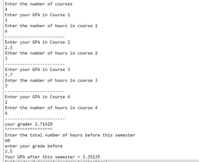 Enter the number of courses
4
Enter your GPA in Course 1
3
Enter the number of hours in course 1
4
Enter your GPA in Course 2
2.3
Enter the number of hours in course 2
3
Enter your GPA in Course 3
3.7
Enter the number of hours in course 3
3
Enter your GPA in Course 4
2
Enter the number of hours in course 4
4
your grade= 2.71429
AAAAAAAAAAAAAAAAAAA
Enter the total number of hours before this semester
60
enter your grade before
3.5
Your GPA after this semester
3.35135
%3D
