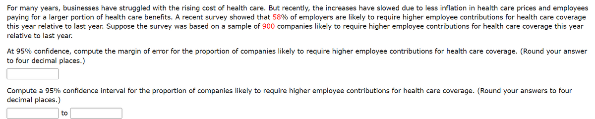 For many years, businesses have struggled with the rising cost of health care. But recently, the increases have slowed due to less inflation in health care prices and employees
paying for a larger portion of health care benefits. A recent survey showed that 58% of employers are likely to require higher employee contributions for health care coverage
this year relative to last year. Suppose the survey was based on a sample of 900 companies likely to require higher employee contributions for health care coverage this year
relative to last year.
At 95% confidence, compute the margin of error for the proportion of companies likely to require higher employee contributions for health care coverage. (Round your answer
to four decimal places.)
Compute a 95% confidence interval for the proportion of companies likely to require higher employee contributions for health care coverage. (Round your answers to four
decimal places.)
to