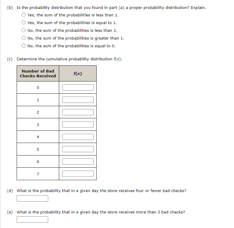 (b) Is the probability distribution that you found in part (a) a proper probability distribution? Explain.
Yes, the sum of the probabilities is less than 1.
Yes, the sum of the probabilities is equal to 1.
No, the sum of the probabilities is less than 1.
No, the sum of the probabilities is greater than 1.
No, the sum of the probabilities is equal to 0.
(c) Determine the cumulative probability distribution f(x).
Number of Bad
Checks Received
0
1
2
3
4
5
6
7
f(x)
177007
(d) What is the probability that in a given day the store receives four or fewer bad checks?
(e) What is the probability that in a given day the store receives more than 3 bad checks?