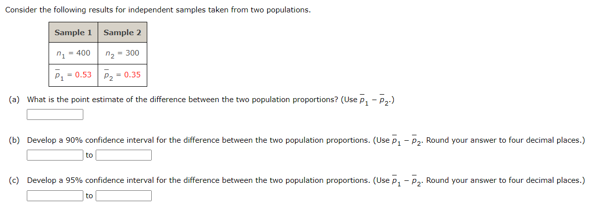 Consider the following results for independent samples taken from two populations.
Sample 1 Sample 2
n₁ = 400
n₂ = 300
P₁ = 0.53
P₂ = 0.35
(a) What is the point estimate of the difference between the two population proportions? (Use P₁ – P₂.)
-
(b) Develop a 90% confidence interval for the difference between the two population proportions. (Use P₁ - P₂. Round your answer to four decimal places.)
to
(c) Develop a 95% confidence interval for the difference between the two population proportions. (Use P₁ - P₂. Round your answer to four decimal places.)
to