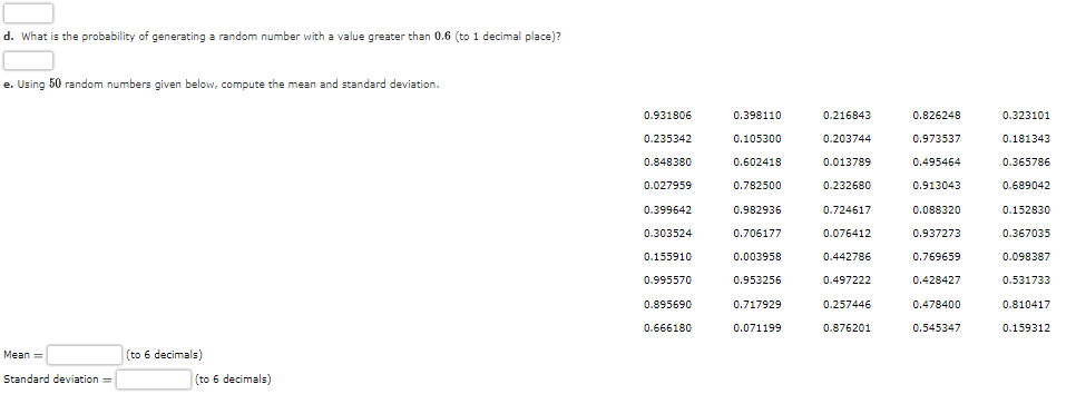 d. What is the probability of generating a random number with a value greater than 0.6 (to 1 decimal place)?
e. Using 50 random numbers given below, compute the mean and standard deviation.
Mean=
Standard deviation=
(to 6 decimals)
(to 6 decimals)
0.931806
0.235342
0.848380
0.027959
0.399642
0.303524
0.155910
0.995570
0.895690
0.666180
0.398110
0.105300
0.602418
0.782500
0.982936
0.706177
0.003958
0.953256
0.717929
0.071199
0.216843
0.203744
0.013789
0.232680
0.724617
0.076412
0.442786
0.497222
0.257446
0.876201
0.826248
0.973537
0.495464
0.913043
0.088320
0.937273
0.769659
0.428427
0.478400
0.545347
0.323101
0.181343
0.365786
0.689042
0.152830
0.367035
0.098387
0.531733
0.810417
0.159312