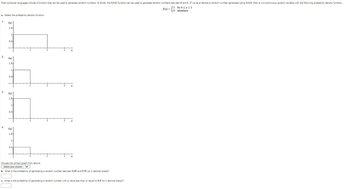 Most computer languages include a function that can be used to generate random numbers. In Excel, the RAND function can be used to generate random numbers between 0 and 1. If we let a denote a random number generated using RAND, then is a continuous random variable with the following probability density function.
f(x) =
≤1
[1 for 0 ≤
0 elsewhere
a. Select the probability density function.
1.
2.
3.
4.
f(x)
1.5-
1
0.5+
f(x)
1.5-
1
0.5-
f(x)
1.5
1
0.5
f(x)
1.5+
1
0.5-
1
1
2
Choose the correct graph from above:
- Select your answer - V
b. What is the probability of generating a random number between 0.25 and 0.75 (to 1 decimal place)?
c. What is the probability of generating a random number with a value less than or equal to 0.3 (to 1 decimal place)?
