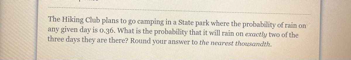 The Hiking Club plans to go camping in a State park where the probability of rain on
any given day is o.36. What is the probability that it will rain on exactly two of the
three days they are there? Round your answer to the nearest thousandth.
