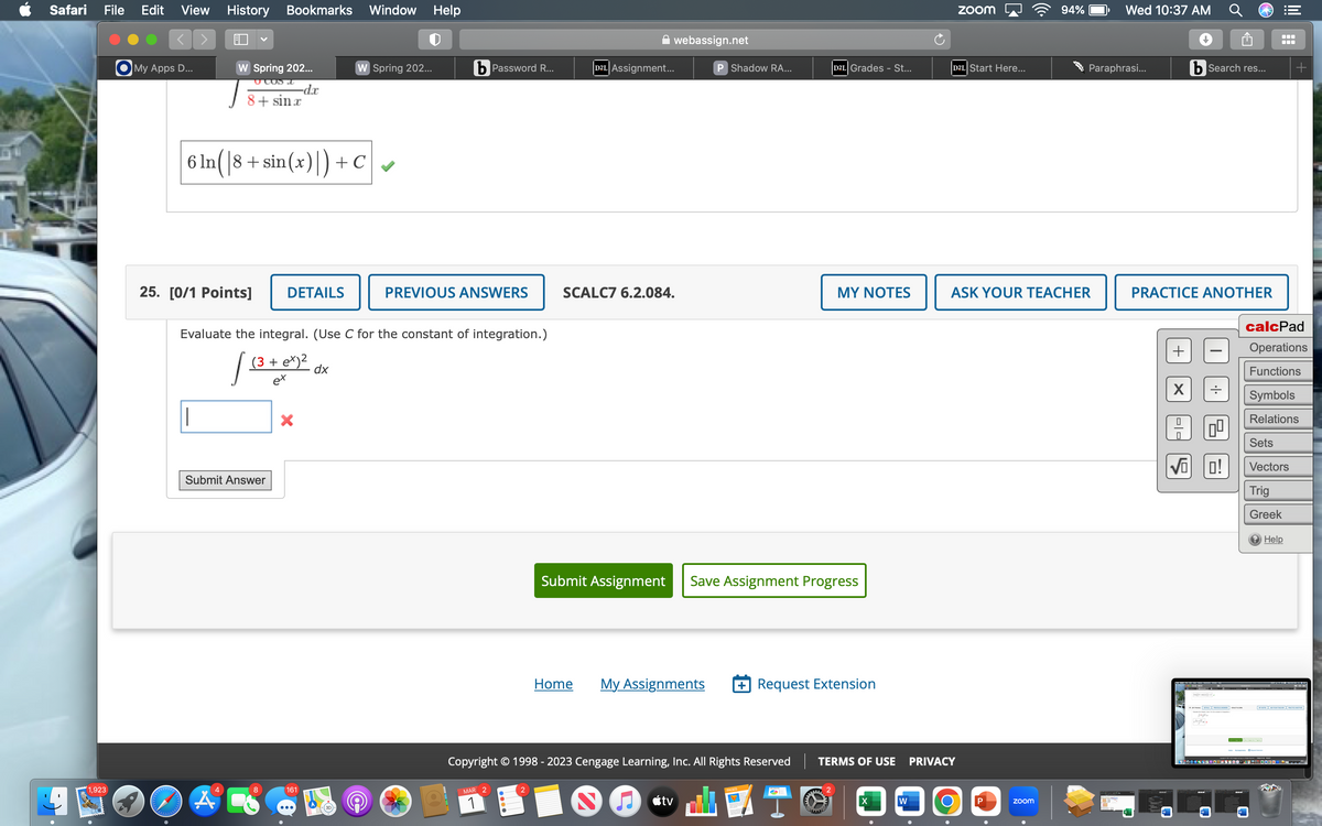 Safari File Edit View History Bookmarks Window
1,923
My Apps D...
alalalalalala
W Spring 202...
-dx
vlus t
8+sinr
25. [0/1 Points] DETAILS
6 ln(|8+ sin(x)|) + C
4
A
Submit Answer
X
Evaluate the integral. (Use C for the constant of integration.)
/= (3 + ex)² dx
d.
ex
161
W Spring 202...
K
(3D)
Help
(@
bPassword R...
PREVIOUS ANSWERS
MAR
1
webassign.net
D2L Assignment...
SCALC7 6.2.084.
P Shadow RA...
D2L Grades - St...
Submit Assignment Save Assignment Progress
tv
MY NOTES
Home My Assignments + Request Extension
Copyright © 1998 - 2023 Cengage Learning, Inc. All Rights Reserved TERMS OF USE
25
X
W
D2L Start Here...
zoom
PRIVACY
O
ASK YOUR TEACHER
94%
zoom
Wed 10:37 AM
Paraphrasi...
Ĥ
PRACTICE ANOTHER
X
b Search res...
|-|-
VOO!
0⁰
***+.
el
W
MALTAMA
calcPad
Operations
Functions
Symbols
Relations
Sets
Vectors
Trig
Greek
Help
1500NC500H00-4578 0000-