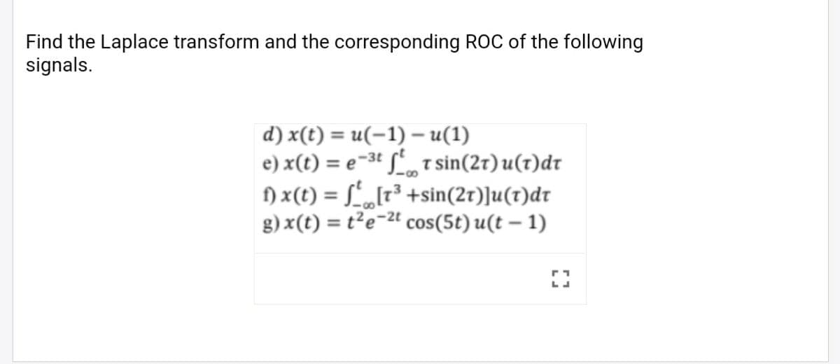 Find the Laplace transform and the corresponding ROC of the following
signals.
d) x(t) = u(-1) – u(1)
e) x(t) = e-3t So T sin(2r) u(t)dr
) x(t) = L„[r³ +sin(2r)]u(t)dr
g) x(t) = t²e-2t
cos(5t) u(t – 1)
