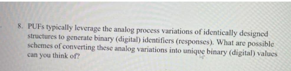 8. PUFS typically leverage the analog process variations of identically designed
structures to generate binary (digital) identifiers (responses). What are possible
schemes of converting these analog variations into unique binary (digital) values
can you think of?
