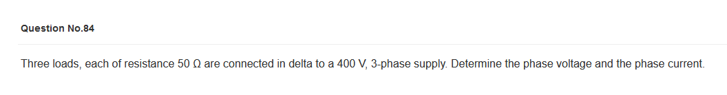 Question No.84
Three loads, each of resistance 50 Q are connected in delta to a 400 V, 3-phase supply. Determine the phase voltage and the phase current.