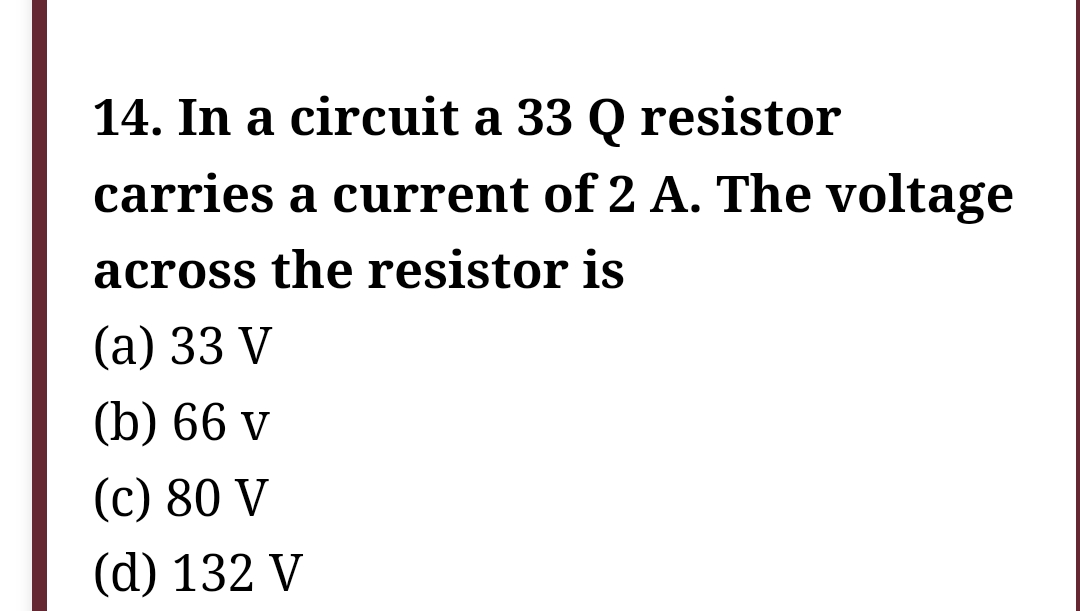 14. In a circuit a 33 Q resistor
carries a current of 2 A. The voltage
across the resistor is
(a) 33 V
(b) 66 v
(c) 80 V
(d) 132 V