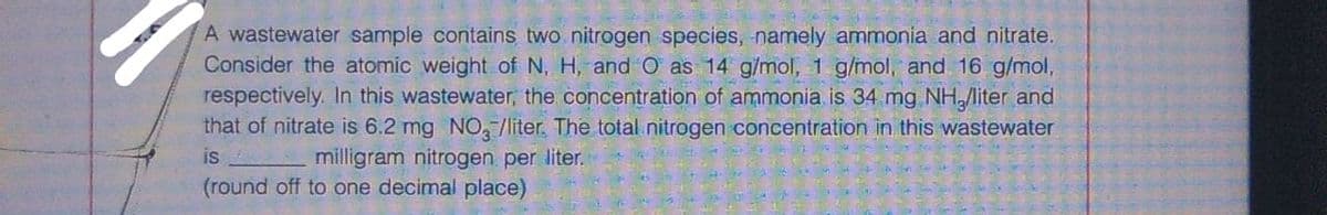 A wastewater sample contains two nitrogen species, namely ammonia and nitrate.
Consider the atomic weight of N, H, andO as 14 g/mol, 1 g/mol, and 16 g/mol,
respectively. In this wastewater, the concentration of ammonia is 34 mg NHliter and
that of nitrate is 6.2 mg NO, /líter. The total.nitrogen concentration in this wastewater
is
milligram nitrogen per liter.
(round off to one decimal place)
