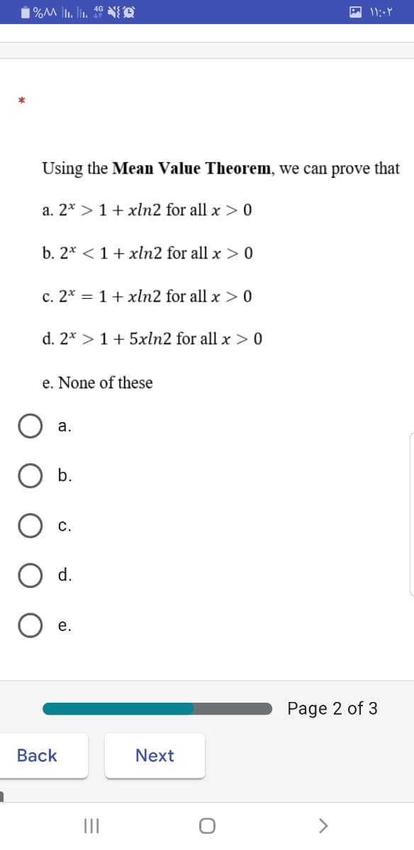 Using the Mean Value Theorem, we can prove that
a. 2* > 1+ xln2 for all x > 0
b. 2* <1+ xln2 for all x > 0
c. 2* = 1+ xln2 for all x > 0
d. 2* > 1 + 5xln2 for all x > 0
e. None of these
а.
b.
С.
d.
O e.
Page 2 of 3
Вack
Next
III
>
