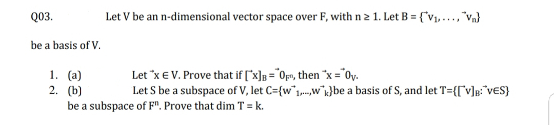 Q03.
Let V be an n-dimensional vector space over F, with n 2 1. Let B = {°v1, . ,*Vn}
be a basis of V.
1. (а)
2. (b)
Let *x E V. Prove that if ["x]B = Of», then *x = "0v.
Let S be a subspace of V, let C={w1..,w°k}be a basis of S, and let T={[°v]p:°V€S}
be a subspace of F". Prove that dim T = k.
