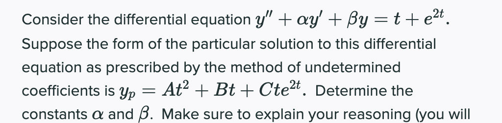 Consider the differential equation y" + ay' + By = t+ e2t.
Suppose the form of the particular solution to this differential
equation as prescribed by the method of undetermined
coefficients is Yp = At? + Bt + Cte2t. Determine the
constants a and B. Make sure to explain your reasoning (you will
