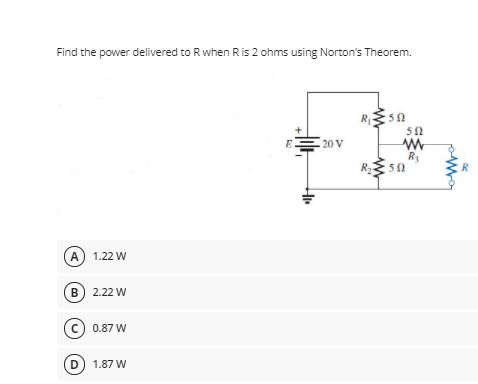 Find the power delivered to Rwhen Ris 2 ohms using Norton's Theorem.
R
50
50
E
20 V
50
R
A 1.22 W
B 2.22 W
c) 0.87 W
D) 1.87 W
