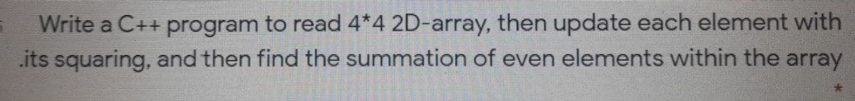 Write a C++ program to read 4*4 2D-array, then update each element with
its squaring, and then find the summation of even elements within the array
