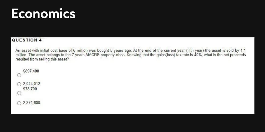 Economics
QUESTION 4
An asset with initial cost base of 6 million was bought 5 years ago. At the end of the current year (fifth year) the asset is sold by 1.1
million. The asset belongs to the 7 years MACRS property class. Knowing that the gains(loss) tax rate is 40%, what is the net proceeds
resulted from selling this asset?
$897,400
2,044,012
978,700
O 2,371,600
