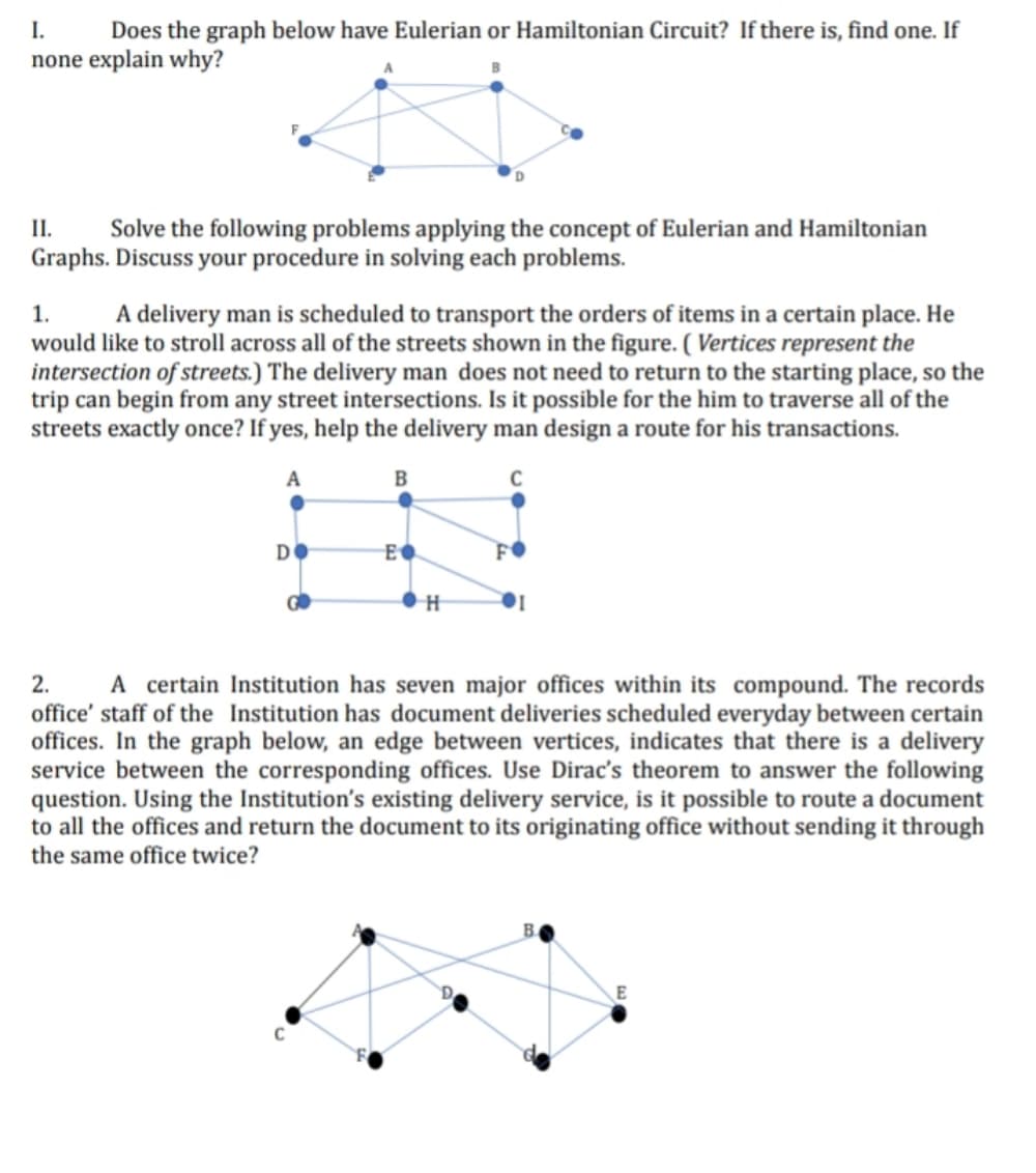 I.
Does the graph below have Eulerian or Hamiltonian Circuit? If there is, find one. If
none explain why?
I.
Solve the following problems applying the concept of Eulerian and Hamiltonian
Graphs. Discuss your procedure in solving each problems.
A delivery man is scheduled to transport the orders of items in a certain place. He
would like to stroll across all of the streets shown in the figure. ( Vertices represent the
intersection of streets.) The delivery man does not need to return to the starting place, so the
trip can begin from any street intersections. Is it possible for the him to traverse all of the
streets exactly once? If yes, help the delivery man design a route for his transactions.
1.
C
Di
E
2.
A certain Institution has seven major offices within its compound. The records
office' staff of the Institution has document deliveries scheduled everyday between certain
offices. In the graph below, an edge between vertices, indicates that there is a delivery
service between the corresponding offices. Use Dirac's theorem to answer the following
question. Using the Institution's existing delivery service, is it possible to route a document
to all the offices and return the document to its originating office without sending it through
the same office twice?
B.
