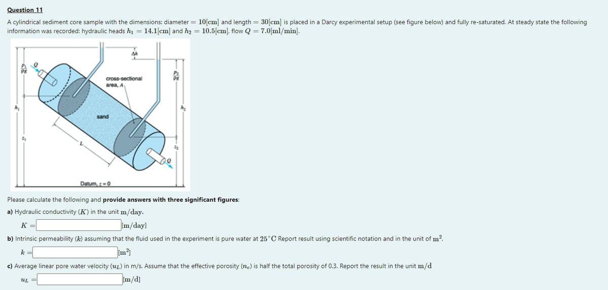 Question 11
A cylindrical sediment core sample with the dimensions: diameter = 10[cm] and length = 30[cm] is placed in a Darcy experimental setup (see figure below) and fully re-saturated. At steady state the following
information was recorded: hydraulic heads h1 = 14.1[cm] and h2 = 10.5[cm], flow Q = 7.0[ml/min].
cross-sectional
area, A
sand
Datum, z=0
Please calculate the following and provide answers with three significant figures:
a) Hydraulic conductivity (K) in the unit m/day.
K =
Im/day]
b) Intrinsic permeability (k) assuming that the fluid used in the experiment is pure water at 25°C Report result using scientific notation and in the unit of m?.
k =
c) Average linear pore water velocity (uL) in m/s. Assume that the effective porosity (ne) is half the total porosity of 0.3. Report the result in the unit m/d
m/d]
UL
