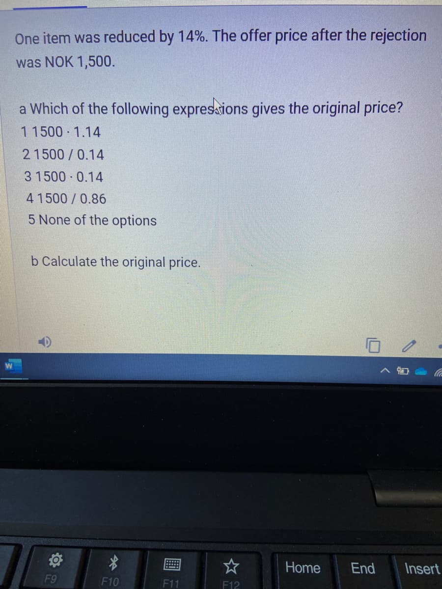 One item was reduced by 14%. The offer price after the rejection
was NOK 1,500.
a Which of the following expresions gives the original price?
1 1500 1.14
21500/0.14
3 1500 0.14
4 1500/0.86
5 None of the options
b Calculate the original price.
Home
End
Insert
F9
F10
F11
F12
