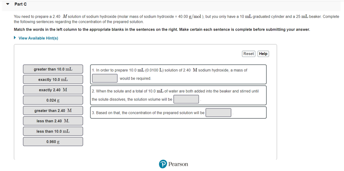 Part C
You need to prepare a 2.40 M solution of sodium hydroxide (molar mass of sodium hydroxide = 40.00 g/mol ), but you only have a 10 mL graduated cylinder and a 25 mL beaker. Complete
the following sentences regarding the concentration of the prepared solution.
Match the words in the left column to the appropriate blanks in the sentences on the right. Make certain each sentence is complete before submitting your answer.
• View Available Hint(s)
Reset Help
greater than 10.0 mL
1. In order to prepare 10.0 mL (0.0100 L) solution of 2.40 M sodium hydroxide, a mass of
would be required.
exactly 10.0 mL
exactly 2.40 M
2. When the solute and a total of 10.0 mL of water are both added into the beaker and stirred until
0.024 g
the solute dissolves, the solution volume will be
greater than 2.40 M
3. Based on that, the concentration of the prepared solution will be
less than 2.40 M.
less than 10.0 mL
0.960 g
P Pearson
