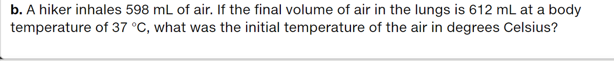 b. A hiker inhales 598 mL of air. If the final volume of air in the lungs is 612 mL at a body
temperature of 37 °C, what was the initial temperature of the air in degrees Celsius?
