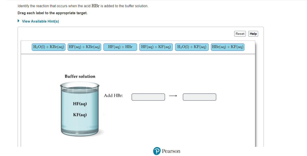 Identify the reaction that occurs when the acid HBr is added to the buffer solution.
Drag each label to the appropriate target.
• View Available Hint(s)
Reset
Help
H2О() + КBr(aq) НF (aq) + КBr(аq)
HF(aq) + HBr
HF(aq) + KF(aq)
H2O(1) + KF(aq) HBr(aq) +KF(aq)
Buffer solution
Add HBr:
HF(aq)
KF(aq)
P Pearson
