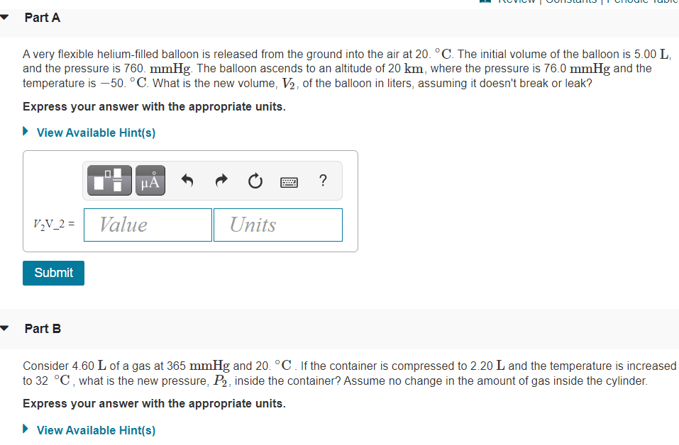 Part A
A very flexible helium-filled balloon is released from the ground into the air at 20. °C. The initial volume of the balloon is 5.00 L,
and the pressure is 760. mmHg. The balloon ascends to an altitude of 20 km, where the pressure is 76.0 mmHg and the
temperature is –50. °C. What is the new volume, V½, of the balloon in liters, assuming it doesn't break or leak?
Express your answer with the appropriate units.
• View Available Hint(s)
HA
?
V,V_2 =
Value
Units
Submit
Part B
Consider 4.60 L of a gas at 365 mmHg and 20. °C. If the container is compressed to 2.20 L and the temperature is increased
to 32 °C, what is the new pressure, P2, inside the container? Assume no change in the amount of gas inside the cylinder.
Express your answer with the appropriate units.
• View Available Hint(s)
