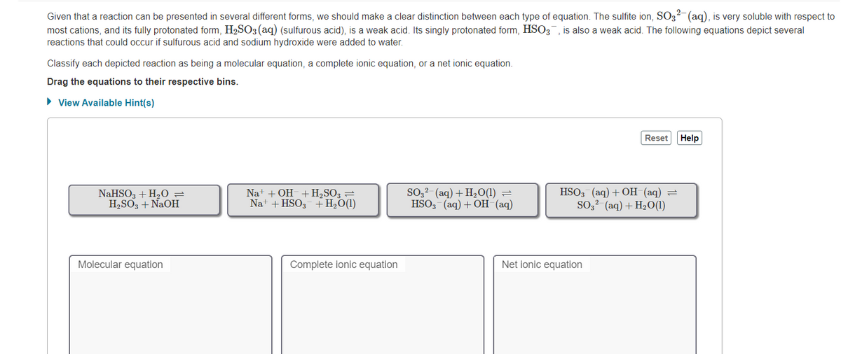 Given that a reaction can be presented in several different forms, we should make a clear distinction between each type of equation. The sulfite ion, SO32-(aq), is very soluble with respect to
most cations, and its fully protonated form, H2SO3 (aq) (sulfurous acid), is a weak acid. Its singly protonated form, HSO3, is also a weak acid. The following equations depict several
reactions that could occur if sulfurous acid and sodium hydroxide were added to water.
Classify each depicted reaction as being a molecular equation, a complete ionic equation, or a net ionic equation.
Drag the equations to their respective bins.
• View Available Hint(s)
Reset
Help
NaHSO, + H20 =
H2SO3 + NaOH
Na+ + OH-+H2SO3 =
Na+ + HSO3 +H2O(1)
SO,²- (aq) + H2O(1) =
HSO, (аq) + OН (аq)
HSO3 (aq) + OH (aq)
SO,² (aq) + H2O(1)
Molecular equation
Complete ionic equation
Net ionic equation
