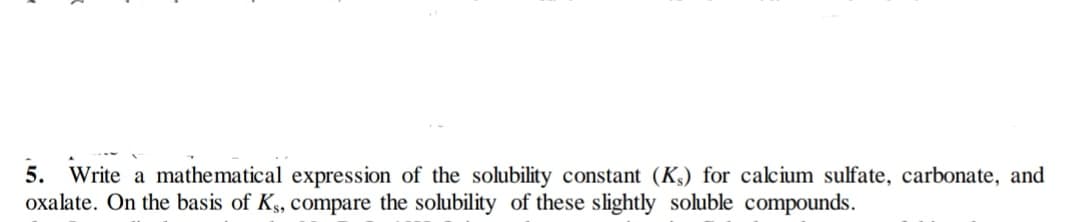 5. Write a mathematical expression of the solubility constant (K,) for calcium sulfate, carbonate, and
oxalate. On the basis of Ks, compare the solubility of these slightly soluble compounds.
