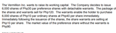 The Vermillion Inc. wants to raise its working capital. The Company decides to issue
6,000 shares of Php30 par preference shares with detachable warrants. The package of
the shares and warrants sell for Php120. The warrants enable the holder to purchase
6,000 shares of Php10 par ordinary shares at Php40 per share immediately.
Immediately following the issuance of the shares, the share warrants are selling at
Php10 per share. The market value of the preference share without the warrants i
Php90.