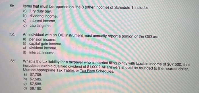 5b.
Items that must be reported on line 8 (other income) of Schedule 1 include:
a) jury duty pay.
b) dividend income.
c) interest income.
d) capital gains.
An individual with an OID instrument must annually report a portion of the OID as:
a) pension income.
b) capital gain income.
c) dividend income.
d) interest income.
5c.
What is the tax liability for a taxpayer who is married filing jointly with taxable income of $67,500, that
includes a taxable qualified dividend of $1,000? All answers should be rounded to the nearest dollar.
Use the appropriate Tax Tables or Tax Rate Schedules.
a) $7,708.
b) $7,585.
c) $7,588.
d) $8,100.
5d.
