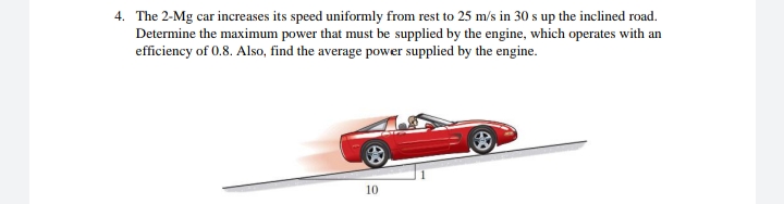 4. The 2-Mg car increases its speed uniformly from rest to 25 m/s in 30 s up the inclined road.
Determine the maximum power that must be supplied by the engine, which operates with an
efficiency of 0.8. Also, find the average power supplied by the engine.
10
