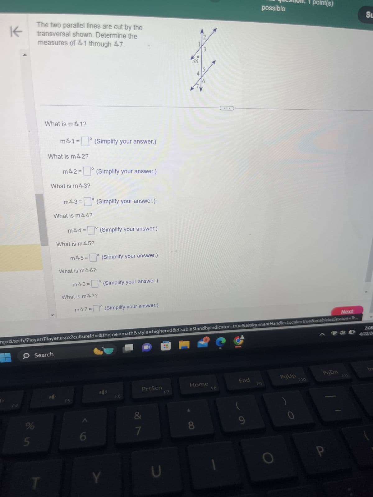 K
The two parallel lines are cut by the
transversal shown. Determine the
measures of 41 through 47.
What is m41?
m41 = (Simplify your answer.)
What is m42?
m42 = (Simplify your answer.)
What is m43?
m43 = (Simplify your answer.)
What is m44?
m44 = ° (Simplify your answer.)
What is m45?
0
m45= (Simplify your answer.)
What is m46?
m46= (Simplify your answer.)
What is m47?
m47= (Simplify your answer.)
38
88
5
S
4
2
3
question: 1 point(s)
possible
Next
nprd.tech/Player/Player.aspx?cultureld=&theme=math&style=highered&disable StandbyIndicator=true&assignmentHandles Locale=true&enablelesSession=Tr...
F4
0
Search
PrtScn
Home
End
F8
F6
F7
F5
%
5
6
T
Y
7
8
U
F9
PgUp
F10
PgDn
9
)
2:08
4/22/20
In
Su