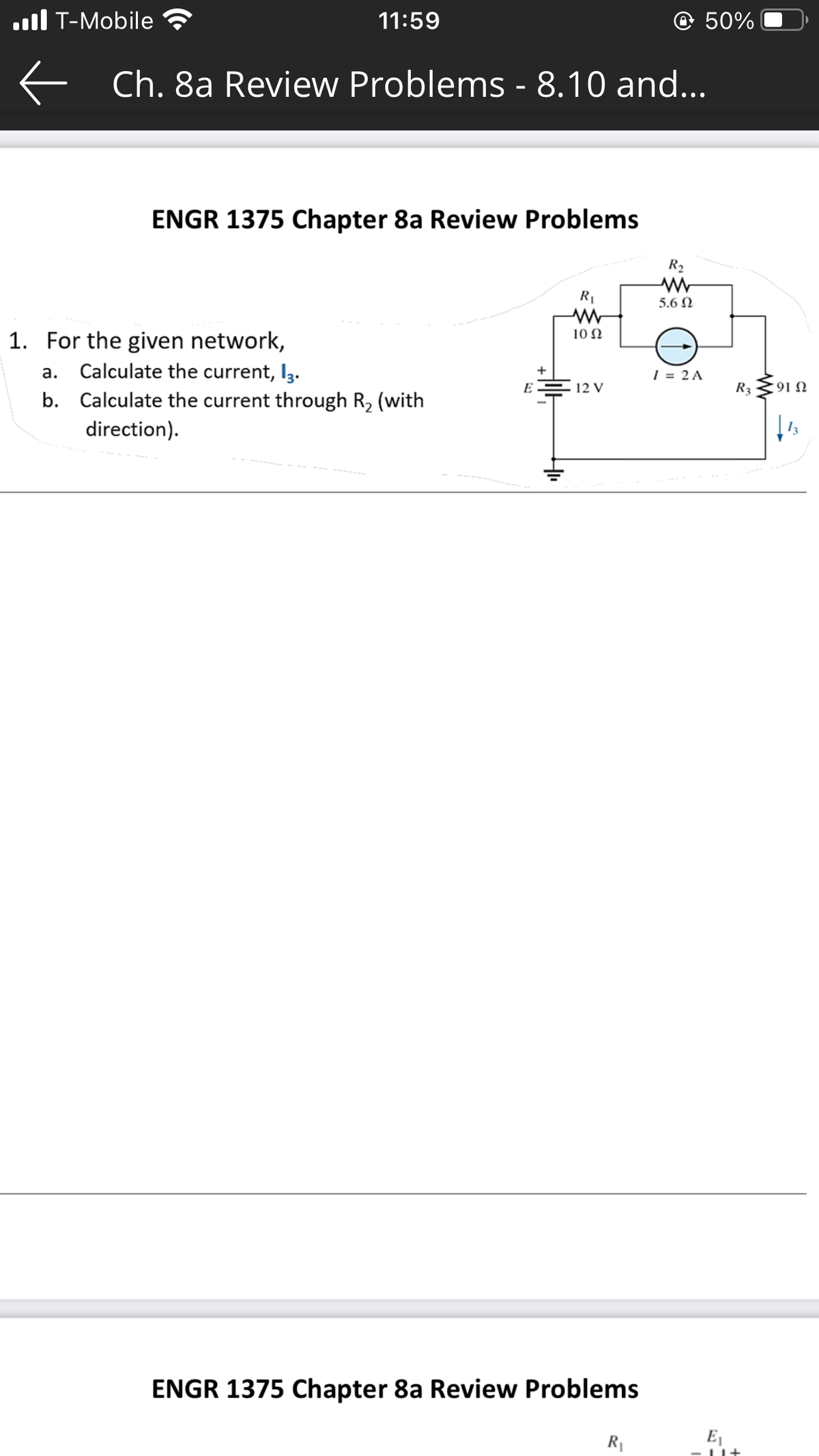 . T-Mobile
←
11:59
Ch. 8a Review Problems - 8.10 and...
ENGR 1375 Chapter 8a Review Problems
1. For the given network,
a. Calculate the current, 13.
b. Calculate the current through R₂ (with
direction).
E
+
R₁
www
10 Ω
12 V
ENGR 1375 Chapter 8a Review Problems
@ 50%
R₁
R₂
5.6 Ω
I = 2 A
R3
E₁
1+
9122