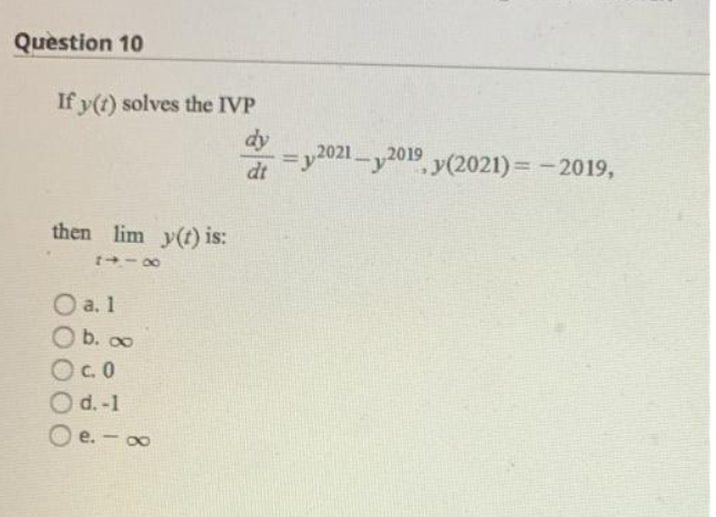 Question 10
If y(t) solves the IVP
dy
=y2021-y2019 y(2021) = -2019,
%3D
dt
then lim y(t) is:
+- 00
O a. 1
O b. ∞
Oc.0
Od.-1
O e. - 0
