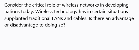 Consider the critical role of wireless networks in developing
nations today. Wireless technology has in certain situations
supplanted traditional LANS and cables. Is there an advantage
or disadvantage to doing so?
