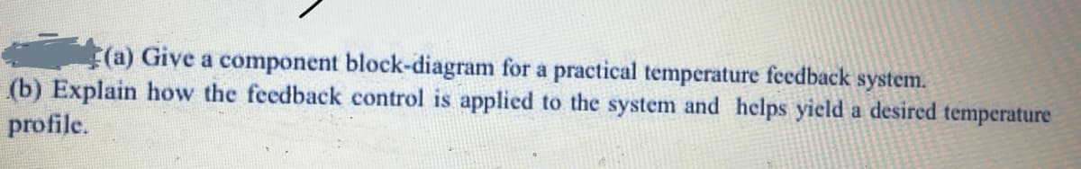 (a) Give a component block-diagram for a practical temperature feedback system.
(b) Explain how the feedback control is applied to the system and helps yield a desired temperature
profile.
