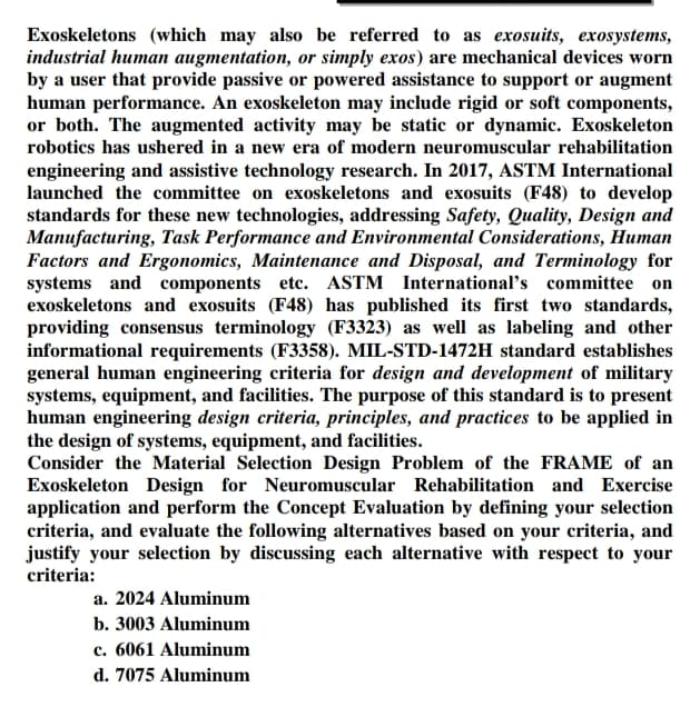 Exoskeletons (which may also be referred to as exosuits, exosystems,
industrial human augmentation, or simply exos) are mechanical devices worn
by a user that provide passive or powered assistance to support or augment
human performance. An exoskeleton may include rigid or soft components,
or both. The augmented activity may be static or dynamic. Exoskeleton
robotics has ushered in a new era of modern neuromuscular rehabilitation
engineering and assistive technology research. In 2017, ASTM International
launched the committee on exoskeletons and exosuits (F48) to develop
standards for these new technologies, addressing Safety, Quality, Design and
Manufacturing, Task Performance and Environmental Considerations, Human
Factors and Ergonomics, Maintenance and Disposal, and Terminology for
systems and components etc. ASTM International's committee on
exoskeletons and exosuits (F48) has published its first two standards,
providing consensus terminology (F3323) as well as labeling and other
informational requirements (F3358). MIL-STD-1472H standard establishes
general human engineering criteria for design and development of military
systems, equipment, and facilities. The purpose of this standard is to present
human engineering design criteria, principles, and practices to be applied in
the design of systems, equipment, and facilities.
Consider the Material Selection Design Problem of the FRAME of an
Exoskeleton Design for Neuromuscular Rehabilitation and Exercise
application and perform the Concept Evaluation by defining your selection
criteria, and evaluate the following alternatives based on your criteria, and
justify your selection by discussing each alternative with respect to your
criteria:
a. 2024 Aluminum
b. 3003 Aluminum
c. 6061 Aluminum
d. 7075 Aluminum
