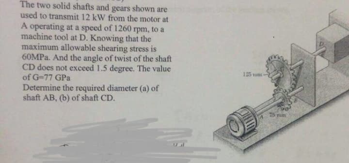 The two solid shafts and gears shown are
used to transmit 12 kW from the motor at
A operating at a speed of 1260 rpm, to a
machine tool at D. Knowing that the
maximum allowable shearing stress is
60MPA. And the angle of twist of the shaft
CD does not exceed 1.5 degree. The value
of G-77 GPa
125 mi
Determine the required diameter (a) of
shaft AB, (b) of shaft CD.
75 mm
