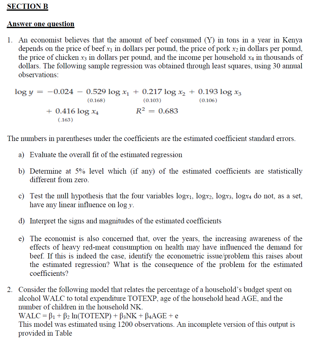 SECTION B
Answer one question
1. An economist believes that the amount of beef consumed (Y) in tons in a year in Kenya
depends on the price of beef x₁ in dollars per pound, the price of pork x2 in dollars per pound,
the price of chicken x3 in dollars per pound, and the income per household x4 in thousands of
dollars. The following sample regression was obtained through least squares, using 30 annual
observations:
log y = -0.024 0.529 log x₁ + 0.217 log x₂ + 0.193 log x3
(0.168)
(0.103)
(0.106)
R² = 0.683
+ 0.416 log x4
(.163)
The numbers in parentheses under the coefficients are the estimated coefficient standard errors.
a) Evaluate the overall fit of the estimated regression
b) Determine at 5% level which (if any) of the estimated coefficients are statistically
different from zero.
c) Test the null hypothesis that the four variables logx₁, logx2, logx3, logx4 do not, as a set,
have any linear influence on log y.
d) Interpret the signs and magnitudes of the estimated coefficients
e) The economist is also concerned that, over the years, the increasing awareness of the
effects of heavy red-meat consumption on health may have influenced the demand for
beef. If this is indeed the case, identify the econometric issue/problem this raises about
the estimated regression? What is the consequence of the problem for the estimated
coefficients?
2. Consider the following model that relates the percentage of a household’s budget spent on
alcohol WALC to total expenditure TOTEXP, age of the household head AGE, and the
number of children in the household NK.
WALC =B1 + B₂ ln(TOTEXP) + ß3NK + ß4AGE + e
This model was estimated using 1200 observations. An incomplete version of this output is
provided in Table