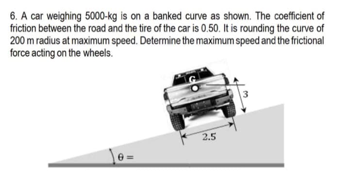 6. A car weighing 5000-kg is on a banked curve as shown. The coefficient of
friction between the road and the tire of the car is 0.50. It is rounding the curve of
200 m radius at maximum speed. Determine the maximum speed and the frictional
force acting on the wheels.
3
D
11
2.5