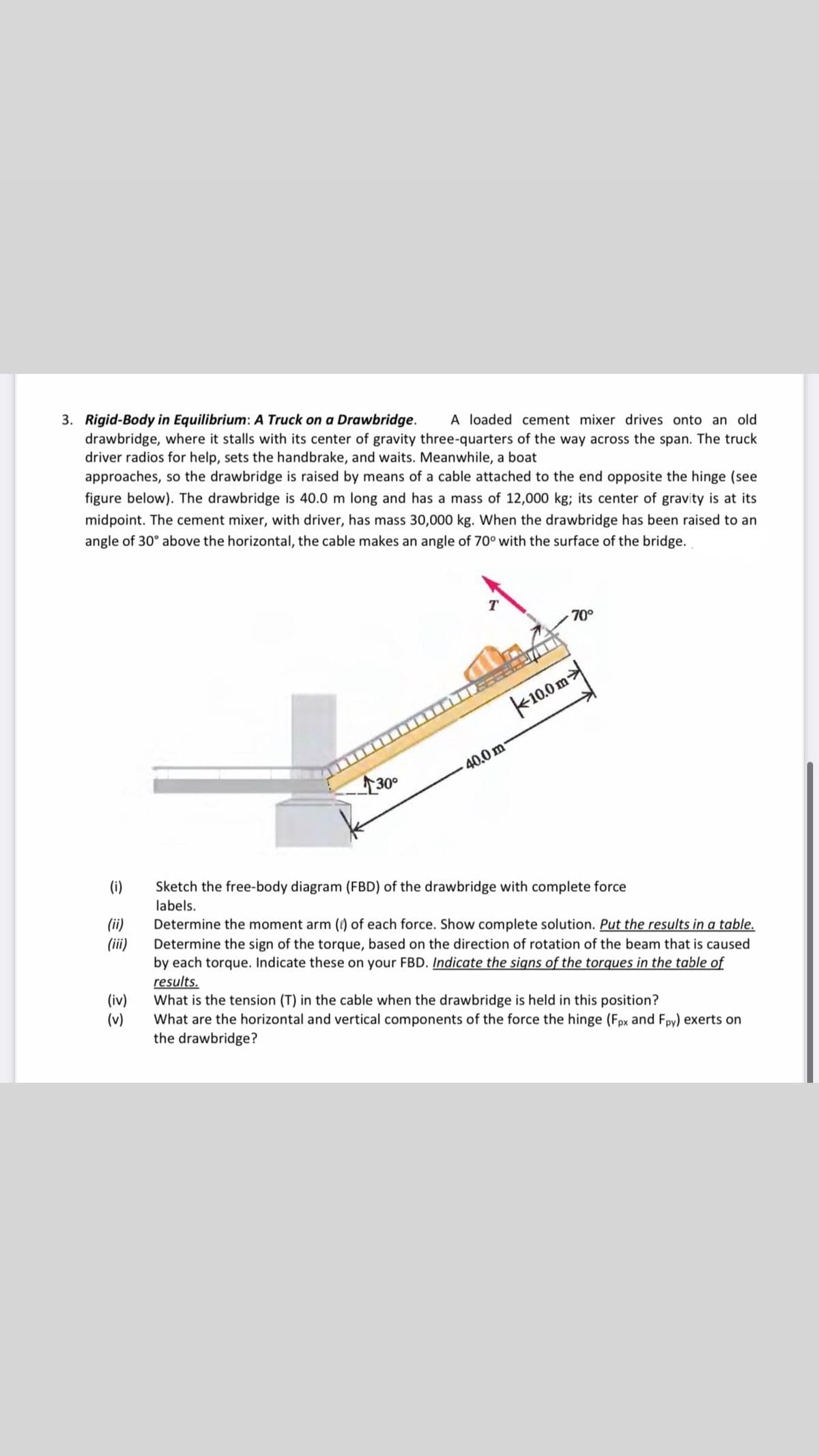 3. Rigid-Body in Equilibrium: A Truck on a Drawbridge.
drawbridge, where it stalls with its center of gravity three-quarters of the way across the span. The truck
driver radios for help, sets the handbrake, and waits. Meanwhile, a boat
approaches, so the drawbridge is raised by means of a cable attached to the end opposite the hinge (see
A loaded cement mixer drives onto an old
figure below). The drawbridge is 40.0 m long and has a mass of 12,000 kg; its center of gravity is at its
midpoint. The cement mixer, with driver, has mass 30,000 kg. When the drawbridge has been raised to an
angle of 30° above the horizontal, the cable makes an angle of 70° with the surface of the bridge.
T
70°
k10.0m
40.0 m
30
(i)
Sketch the free-body diagram (FBD) of the drawbridge with complete force
labels.
(ii)
(ii)
Determine the moment arm () of each force. Show complete solution. Put the results in a table.
Determine the sign of the torque, based on the direction of rotation of the beam that is caused
by each torque. Indicate these on your FBD. Indicate the signs of the torques in the table of
results.
What is the tension (T) in the cable when the drawbridge is held in this position?
What are the horizontal and vertical components of the force the hinge (Fpx and Fpy) exerts on
the drawbridge?
(iv)
(v)
