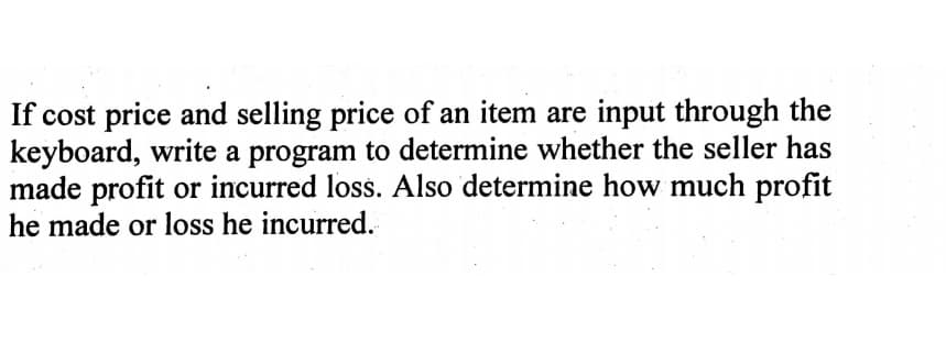 If cost price and selling price of an item are input through the
keyboard, write a program to determine whether the seller has
made profit or incurred loss. Also determine how much profit
he made or loss he incurred.