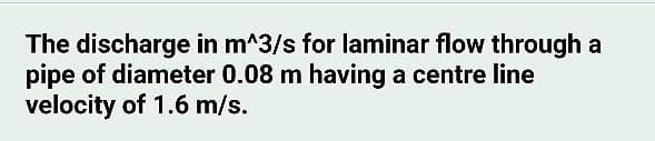 The discharge in m^3/s for laminar flow through a
pipe of diameter 0.08 m having a centre line
velocity of 1.6 m/s.