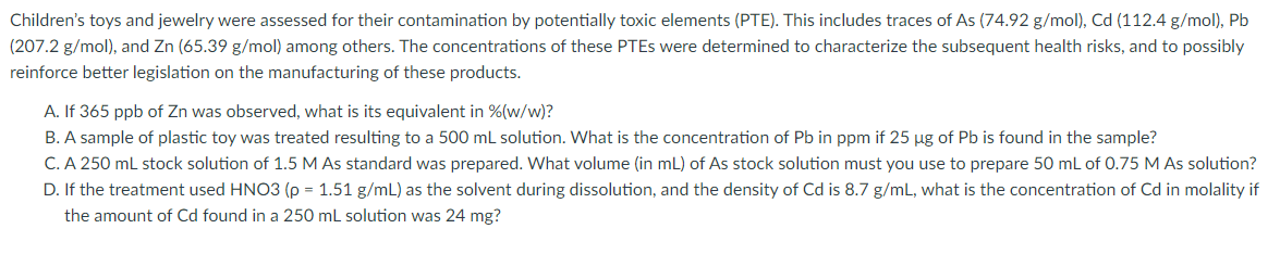 Children's toys and jewelry were assessed for their contamination by potentially toxic elements (PTE). This includes traces of As (74.92 g/mol), Cd (112.4 g/mol), Pb
(207.2 g/mol), and Zn (65.39 g/mol) among others. The concentrations of these PTES were determined to characterize the subsequent health risks, and to possibly
reinforce better legislation on the manufacturing of these products.
A. If 365 ppb of Zn was observed, what is its equivalent in %(w/w)?
B. A sample of plastic toy was treated resulting to a 500 mL solution. What is the concentration of Pb in ppm if 25 µg of Pb is found in the sample?
C. A 250 mL stock solution of 1.5 M As standard was prepared. What volume (in mL) of As stock solution must you use to prepare 50 mL of 0.75 M AS solution?
D. If the treatment used HNO3 (p = 1.51 g/mL) as the solvent during dissolution, and the density of Cd is 8.7 g/mL, what is the concentration of Cd in molality if
the amount of Cd found in a 250 mL solution was 24 mg?
