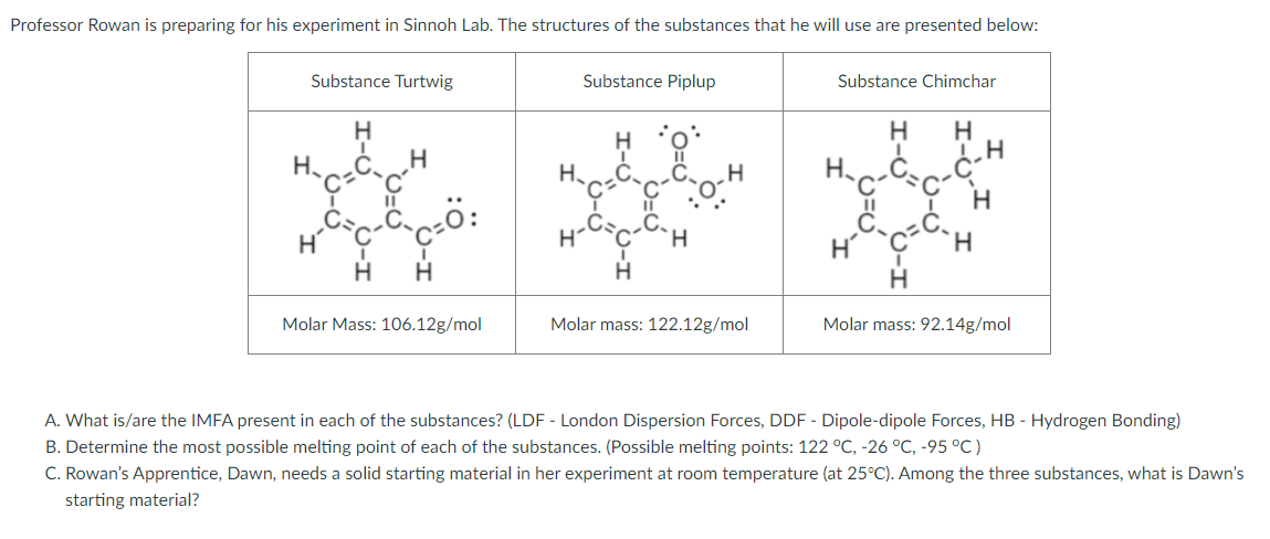 Professor Rowan is preparing for his experiment in Sinnoh Lab. The structures of the substances that he will use are presented below:
Substance Turtwig
Substance Piplup
Substance Chimchar
☆ ***
H.
H.
H
H
Molar Mass: 106.12g/mol
Molar mass: 122.12g/mol
Molar mass: 92.14g/mol
A. What is/are the IMFA present in each of the substances? (LDF - London Dispersion Forces, DDF - Dipole-dipole Forces, HB - Hydrogen Bonding)
B. Determine the most possible melting point of each of the substances. (Possible melting points: 122 °C, -26 °C, -95 °C)
C. Rowan's Apprentice, Dawn, needs a solid starting material in her experiment at room temperature (at 25°C). Among the three substances, what is Dawn's
starting material?
