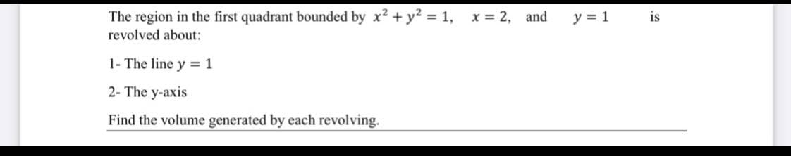 The region in the first quadrant bounded by x2 + y? = 1,
x = 2, and
y = 1
is
revolved about:
1- The line y = 1
2- The y-axis
Find the volume generated by each revolving.
