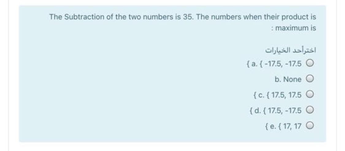 The Subtraction of the two numbers is 35. The numbers when their product is
: maximum is
اخترأحد الخیارات
{ a. {-17.5, -17.5 O
b. None
{c. { 17.5, 17.5 O
{d. { 17.5, -17.5 O
{e. ( 17, 17 O
