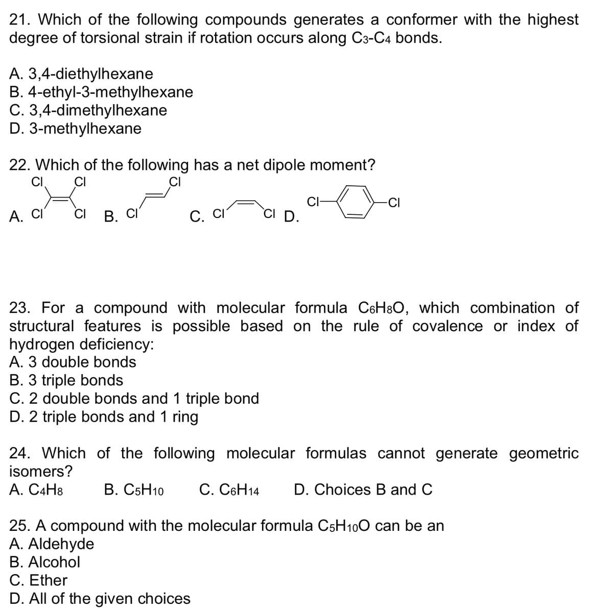 21. Which of the following compounds generates a conformer with the highest
degree of torsional strain if rotation occurs along C3-C4 bonds.
A. 3,4-diethylhexane
B. 4-ethyl-3-methylhexane
C. 3,4-dimethylhexane
D. 3-methylhexane
22. Which of the following has a net dipole moment?
CI
CI
A. CI CI B. CI
C. CI
CI D.
B. 3 triple bonds
C. 2 double bonds and 1 triple bond
D. 2 triple bonds and 1 ring
CI
23. For a compound with molecular formula C6H³O, which combination of
structural features is possible based on the rule of covalence or index of
hydrogen deficiency:
A. 3 double bonds
24. Which of the following molecular formulas cannot generate geometric
isomers?
A. C4H8
B. C5H10
C. C6H14 D. Choices B and C
25. A compound with the molecular formula C5H10O can be an
A. Aldehyde
B. Alcohol
C. Ether
D. All of the given choices